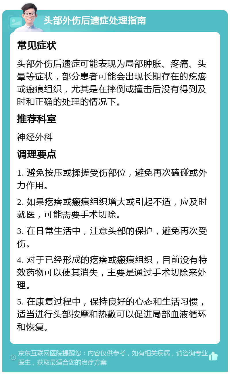 头部外伤后遗症处理指南 常见症状 头部外伤后遗症可能表现为局部肿胀、疼痛、头晕等症状，部分患者可能会出现长期存在的疙瘩或瘢痕组织，尤其是在摔倒或撞击后没有得到及时和正确的处理的情况下。 推荐科室 神经外科 调理要点 1. 避免按压或揉搓受伤部位，避免再次磕碰或外力作用。 2. 如果疙瘩或瘢痕组织增大或引起不适，应及时就医，可能需要手术切除。 3. 在日常生活中，注意头部的保护，避免再次受伤。 4. 对于已经形成的疙瘩或瘢痕组织，目前没有特效药物可以使其消失，主要是通过手术切除来处理。 5. 在康复过程中，保持良好的心态和生活习惯，适当进行头部按摩和热敷可以促进局部血液循环和恢复。