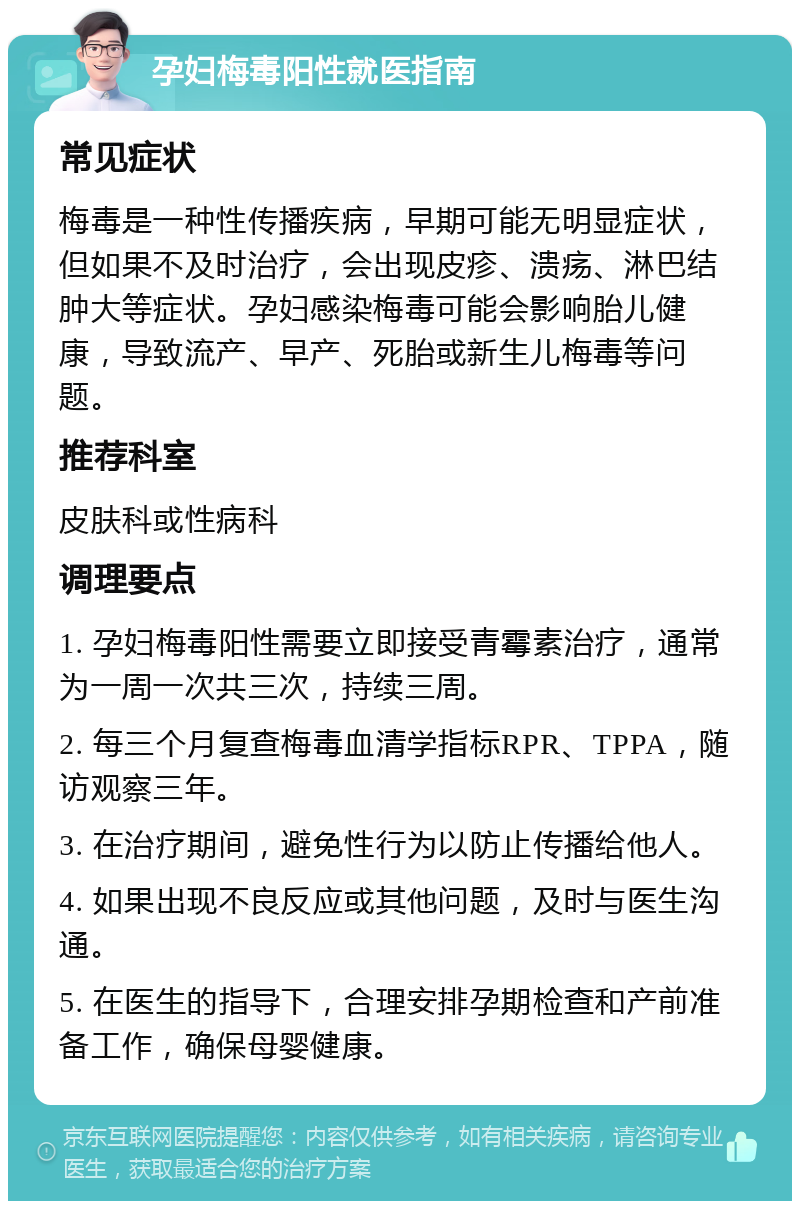 孕妇梅毒阳性就医指南 常见症状 梅毒是一种性传播疾病，早期可能无明显症状，但如果不及时治疗，会出现皮疹、溃疡、淋巴结肿大等症状。孕妇感染梅毒可能会影响胎儿健康，导致流产、早产、死胎或新生儿梅毒等问题。 推荐科室 皮肤科或性病科 调理要点 1. 孕妇梅毒阳性需要立即接受青霉素治疗，通常为一周一次共三次，持续三周。 2. 每三个月复查梅毒血清学指标RPR、TPPA，随访观察三年。 3. 在治疗期间，避免性行为以防止传播给他人。 4. 如果出现不良反应或其他问题，及时与医生沟通。 5. 在医生的指导下，合理安排孕期检查和产前准备工作，确保母婴健康。