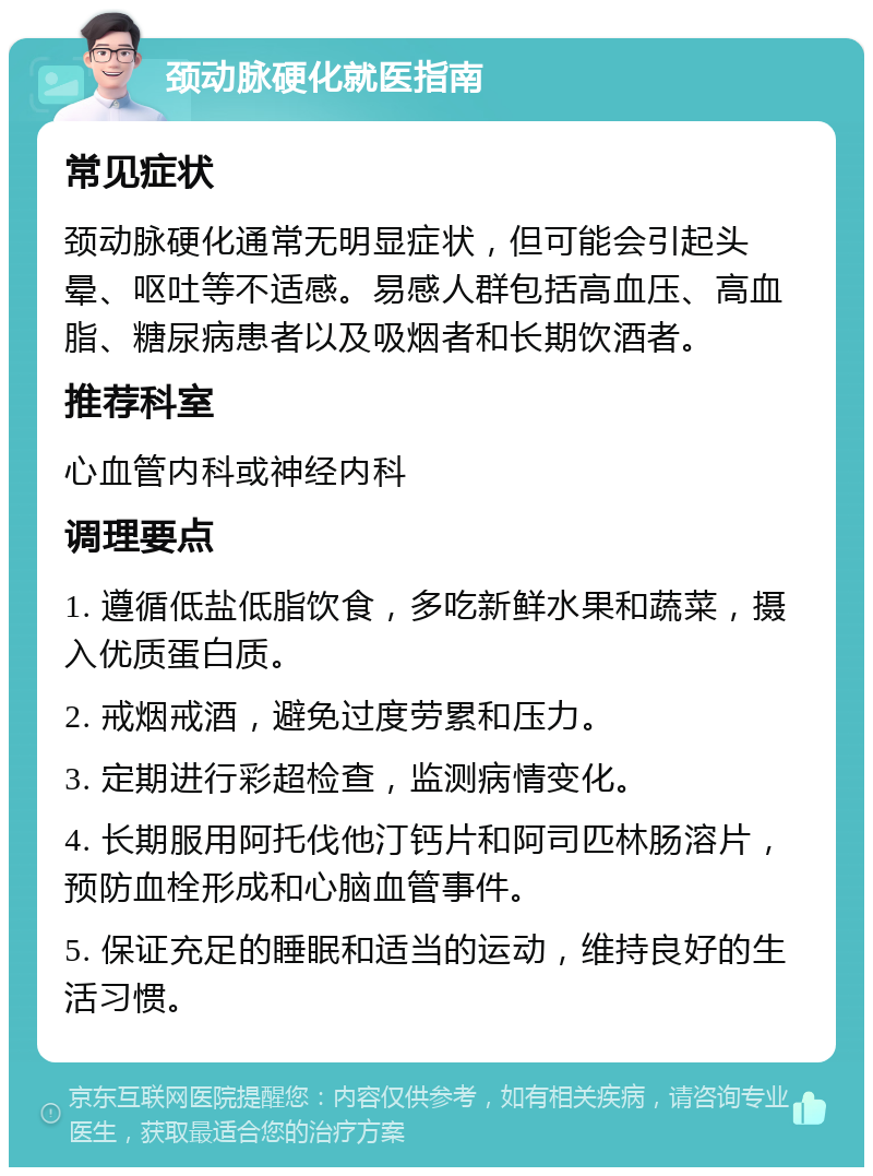 颈动脉硬化就医指南 常见症状 颈动脉硬化通常无明显症状，但可能会引起头晕、呕吐等不适感。易感人群包括高血压、高血脂、糖尿病患者以及吸烟者和长期饮酒者。 推荐科室 心血管内科或神经内科 调理要点 1. 遵循低盐低脂饮食，多吃新鲜水果和蔬菜，摄入优质蛋白质。 2. 戒烟戒酒，避免过度劳累和压力。 3. 定期进行彩超检查，监测病情变化。 4. 长期服用阿托伐他汀钙片和阿司匹林肠溶片，预防血栓形成和心脑血管事件。 5. 保证充足的睡眠和适当的运动，维持良好的生活习惯。