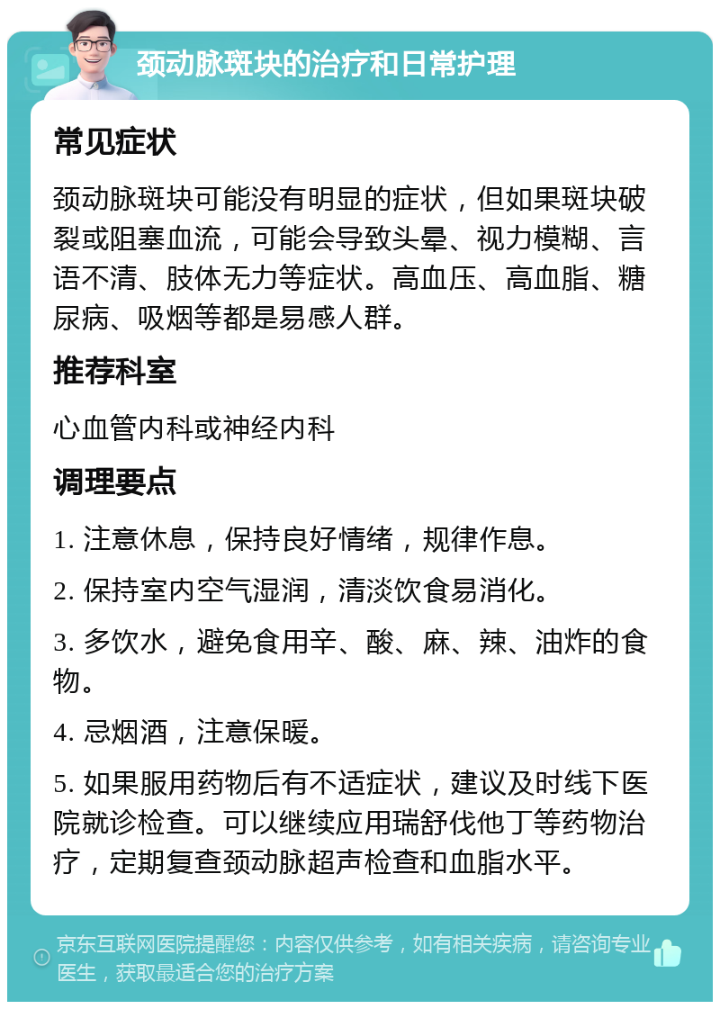 颈动脉斑块的治疗和日常护理 常见症状 颈动脉斑块可能没有明显的症状，但如果斑块破裂或阻塞血流，可能会导致头晕、视力模糊、言语不清、肢体无力等症状。高血压、高血脂、糖尿病、吸烟等都是易感人群。 推荐科室 心血管内科或神经内科 调理要点 1. 注意休息，保持良好情绪，规律作息。 2. 保持室内空气湿润，清淡饮食易消化。 3. 多饮水，避免食用辛、酸、麻、辣、油炸的食物。 4. 忌烟酒，注意保暖。 5. 如果服用药物后有不适症状，建议及时线下医院就诊检查。可以继续应用瑞舒伐他丁等药物治疗，定期复查颈动脉超声检查和血脂水平。