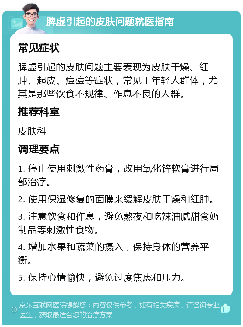 脾虚引起的皮肤问题就医指南 常见症状 脾虚引起的皮肤问题主要表现为皮肤干燥、红肿、起皮、痘痘等症状，常见于年轻人群体，尤其是那些饮食不规律、作息不良的人群。 推荐科室 皮肤科 调理要点 1. 停止使用刺激性药膏，改用氧化锌软膏进行局部治疗。 2. 使用保湿修复的面膜来缓解皮肤干燥和红肿。 3. 注意饮食和作息，避免熬夜和吃辣油腻甜食奶制品等刺激性食物。 4. 增加水果和蔬菜的摄入，保持身体的营养平衡。 5. 保持心情愉快，避免过度焦虑和压力。