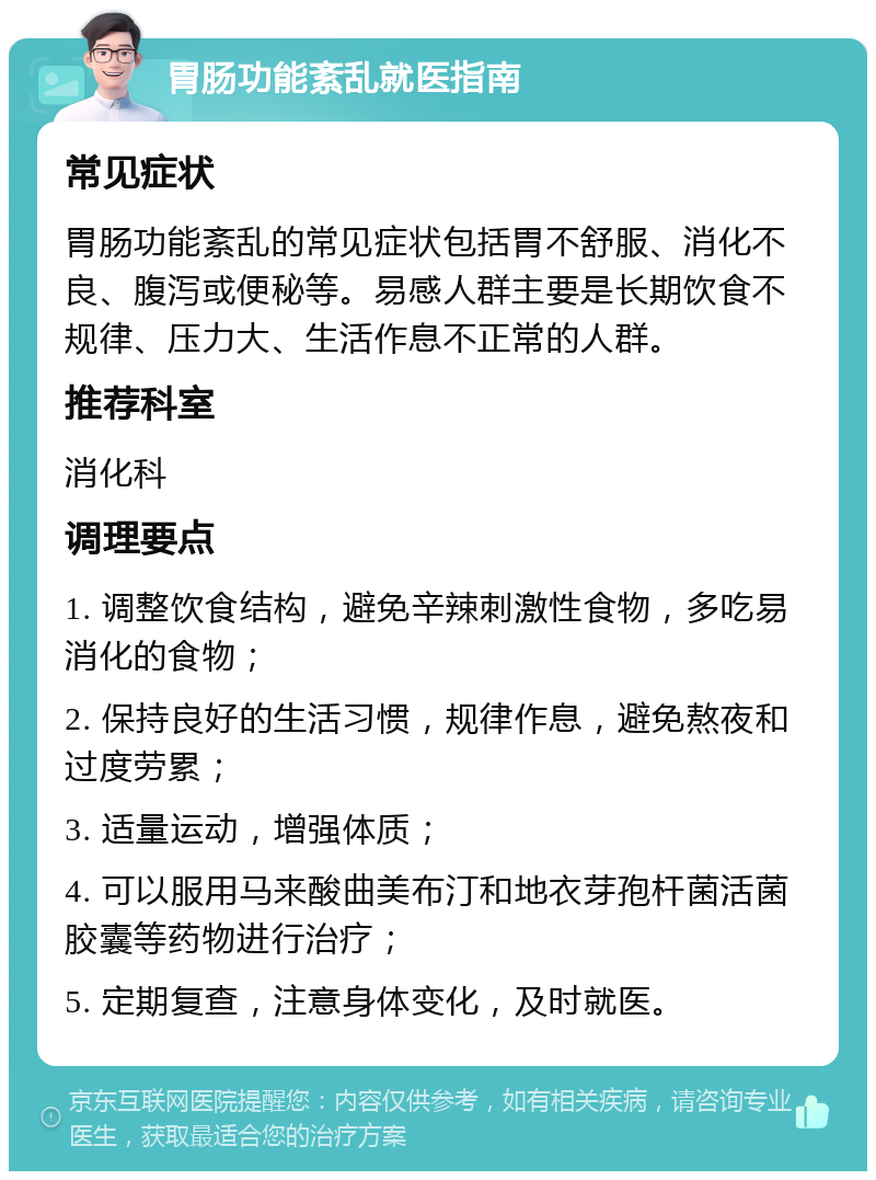 胃肠功能紊乱就医指南 常见症状 胃肠功能紊乱的常见症状包括胃不舒服、消化不良、腹泻或便秘等。易感人群主要是长期饮食不规律、压力大、生活作息不正常的人群。 推荐科室 消化科 调理要点 1. 调整饮食结构，避免辛辣刺激性食物，多吃易消化的食物； 2. 保持良好的生活习惯，规律作息，避免熬夜和过度劳累； 3. 适量运动，增强体质； 4. 可以服用马来酸曲美布汀和地衣芽孢杆菌活菌胶囊等药物进行治疗； 5. 定期复查，注意身体变化，及时就医。