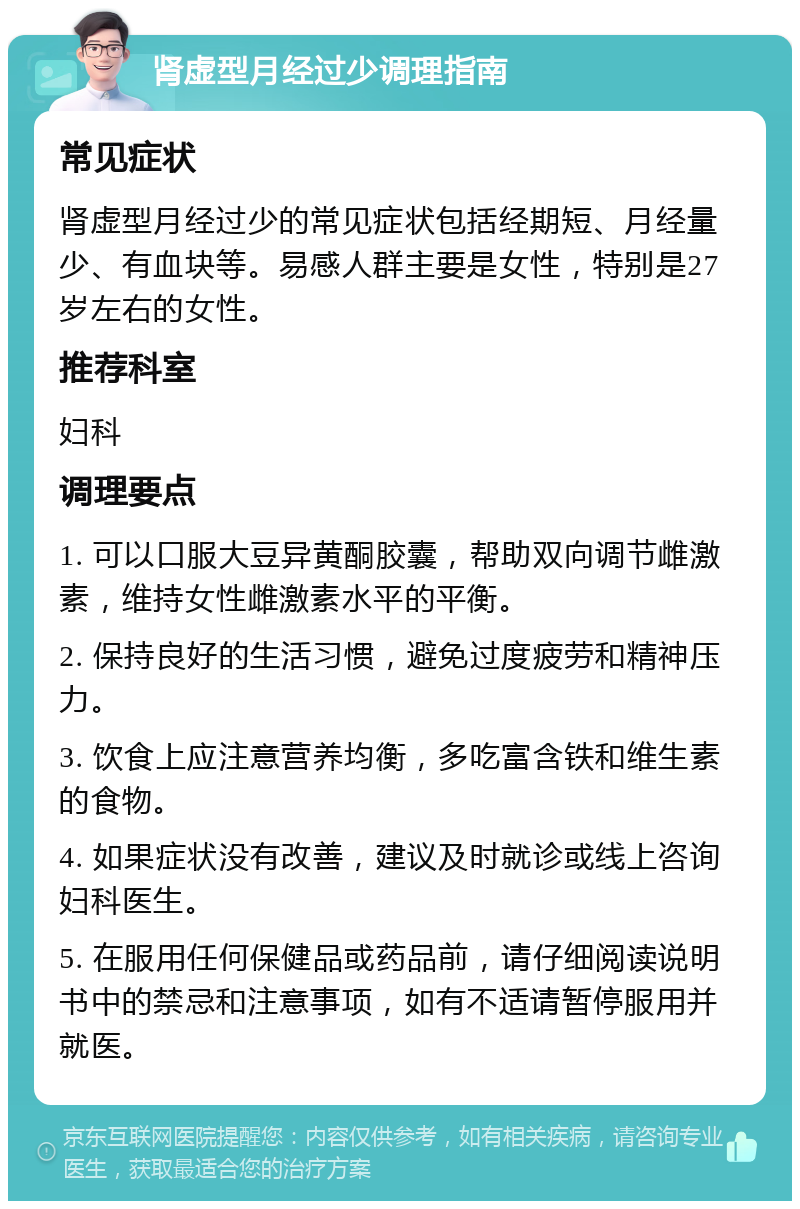 肾虚型月经过少调理指南 常见症状 肾虚型月经过少的常见症状包括经期短、月经量少、有血块等。易感人群主要是女性，特别是27岁左右的女性。 推荐科室 妇科 调理要点 1. 可以口服大豆异黄酮胶囊，帮助双向调节雌激素，维持女性雌激素水平的平衡。 2. 保持良好的生活习惯，避免过度疲劳和精神压力。 3. 饮食上应注意营养均衡，多吃富含铁和维生素的食物。 4. 如果症状没有改善，建议及时就诊或线上咨询妇科医生。 5. 在服用任何保健品或药品前，请仔细阅读说明书中的禁忌和注意事项，如有不适请暂停服用并就医。