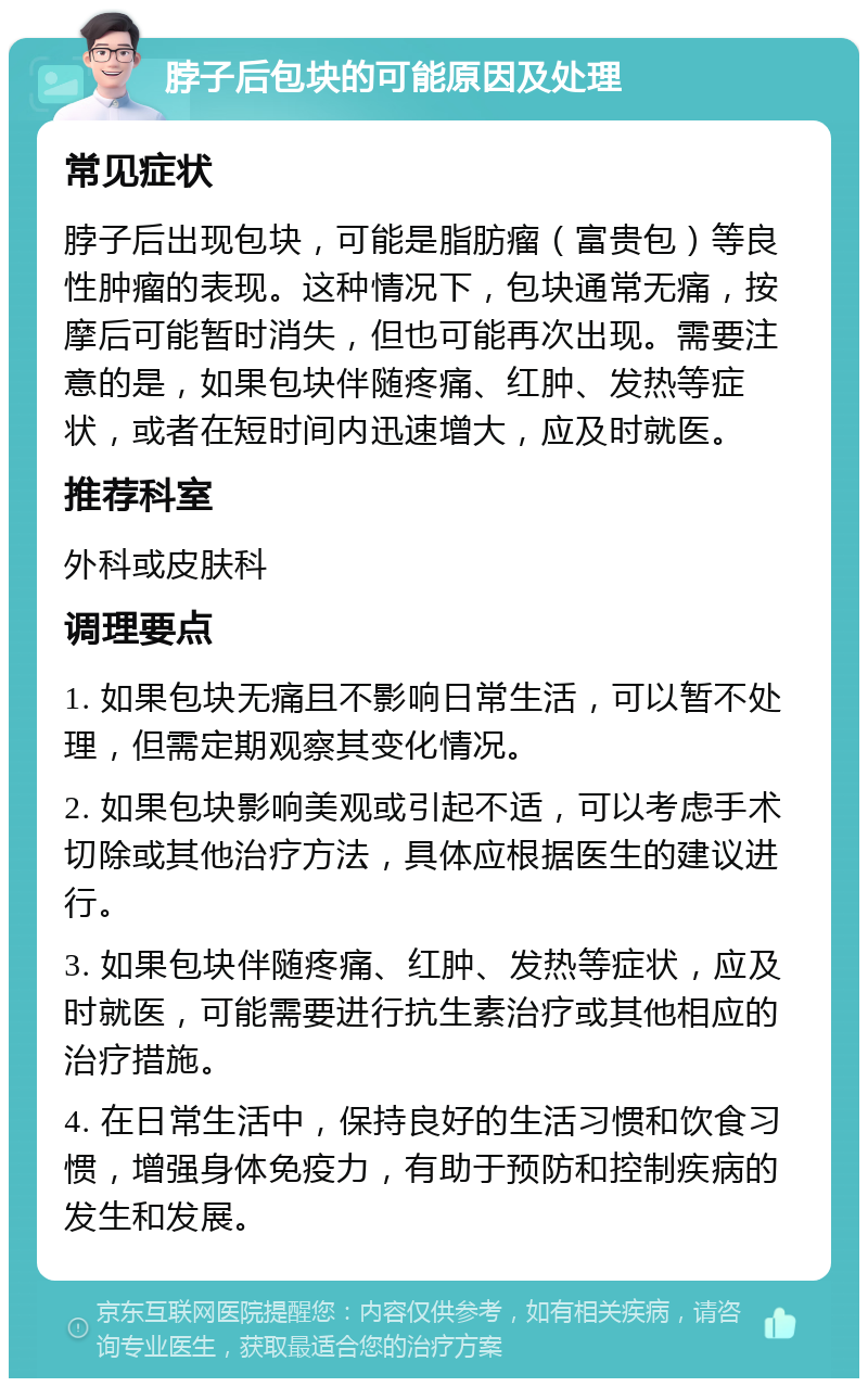 脖子后包块的可能原因及处理 常见症状 脖子后出现包块，可能是脂肪瘤（富贵包）等良性肿瘤的表现。这种情况下，包块通常无痛，按摩后可能暂时消失，但也可能再次出现。需要注意的是，如果包块伴随疼痛、红肿、发热等症状，或者在短时间内迅速增大，应及时就医。 推荐科室 外科或皮肤科 调理要点 1. 如果包块无痛且不影响日常生活，可以暂不处理，但需定期观察其变化情况。 2. 如果包块影响美观或引起不适，可以考虑手术切除或其他治疗方法，具体应根据医生的建议进行。 3. 如果包块伴随疼痛、红肿、发热等症状，应及时就医，可能需要进行抗生素治疗或其他相应的治疗措施。 4. 在日常生活中，保持良好的生活习惯和饮食习惯，增强身体免疫力，有助于预防和控制疾病的发生和发展。