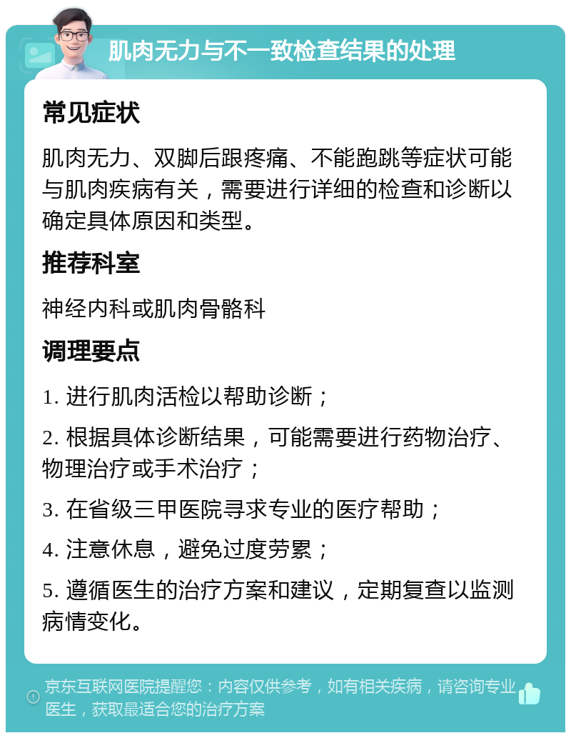 肌肉无力与不一致检查结果的处理 常见症状 肌肉无力、双脚后跟疼痛、不能跑跳等症状可能与肌肉疾病有关，需要进行详细的检查和诊断以确定具体原因和类型。 推荐科室 神经内科或肌肉骨骼科 调理要点 1. 进行肌肉活检以帮助诊断； 2. 根据具体诊断结果，可能需要进行药物治疗、物理治疗或手术治疗； 3. 在省级三甲医院寻求专业的医疗帮助； 4. 注意休息，避免过度劳累； 5. 遵循医生的治疗方案和建议，定期复查以监测病情变化。