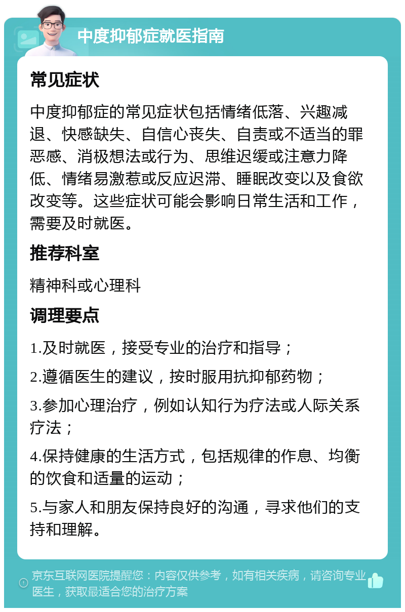 中度抑郁症就医指南 常见症状 中度抑郁症的常见症状包括情绪低落、兴趣减退、快感缺失、自信心丧失、自责或不适当的罪恶感、消极想法或行为、思维迟缓或注意力降低、情绪易激惹或反应迟滞、睡眠改变以及食欲改变等。这些症状可能会影响日常生活和工作，需要及时就医。 推荐科室 精神科或心理科 调理要点 1.及时就医，接受专业的治疗和指导； 2.遵循医生的建议，按时服用抗抑郁药物； 3.参加心理治疗，例如认知行为疗法或人际关系疗法； 4.保持健康的生活方式，包括规律的作息、均衡的饮食和适量的运动； 5.与家人和朋友保持良好的沟通，寻求他们的支持和理解。