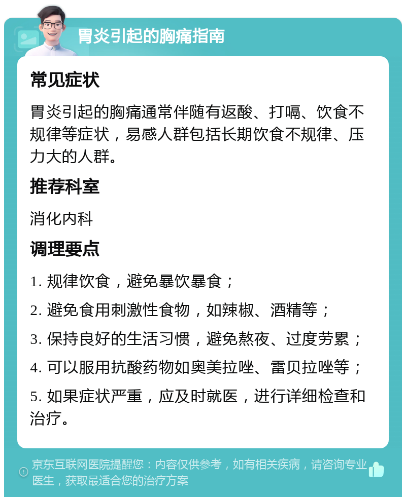 胃炎引起的胸痛指南 常见症状 胃炎引起的胸痛通常伴随有返酸、打嗝、饮食不规律等症状，易感人群包括长期饮食不规律、压力大的人群。 推荐科室 消化内科 调理要点 1. 规律饮食，避免暴饮暴食； 2. 避免食用刺激性食物，如辣椒、酒精等； 3. 保持良好的生活习惯，避免熬夜、过度劳累； 4. 可以服用抗酸药物如奥美拉唑、雷贝拉唑等； 5. 如果症状严重，应及时就医，进行详细检查和治疗。