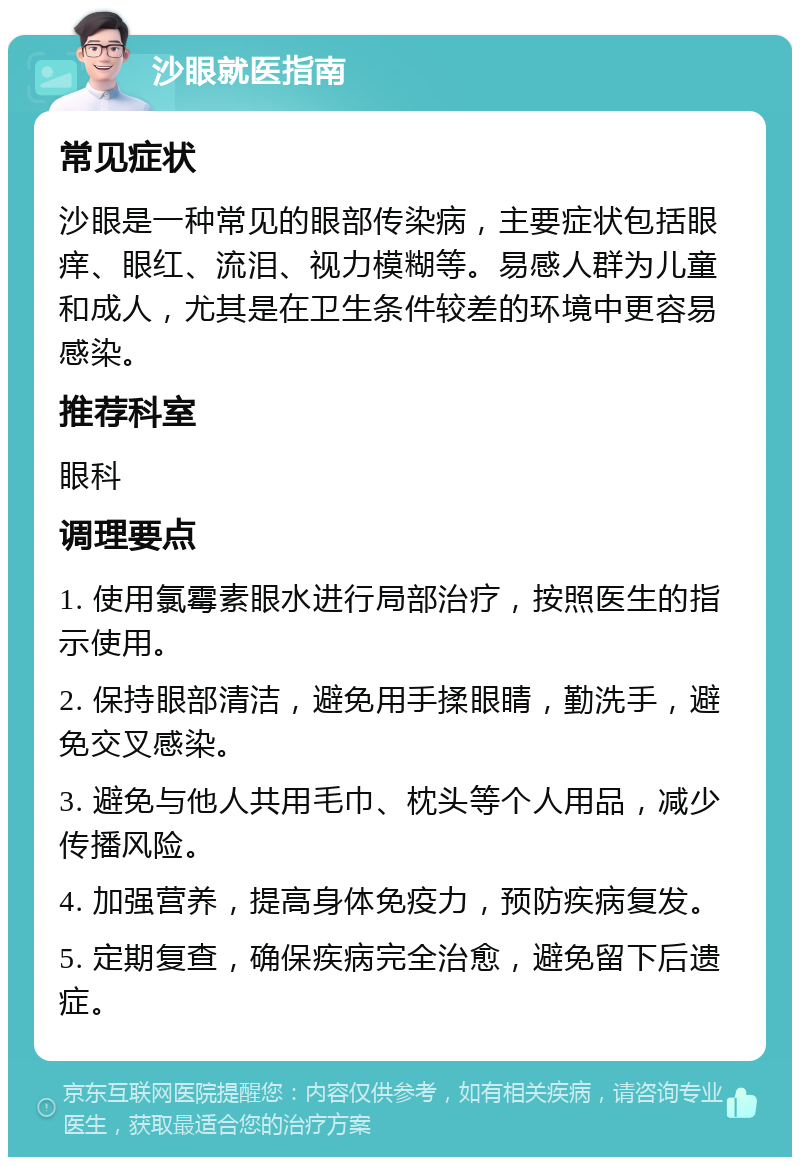 沙眼就医指南 常见症状 沙眼是一种常见的眼部传染病，主要症状包括眼痒、眼红、流泪、视力模糊等。易感人群为儿童和成人，尤其是在卫生条件较差的环境中更容易感染。 推荐科室 眼科 调理要点 1. 使用氯霉素眼水进行局部治疗，按照医生的指示使用。 2. 保持眼部清洁，避免用手揉眼睛，勤洗手，避免交叉感染。 3. 避免与他人共用毛巾、枕头等个人用品，减少传播风险。 4. 加强营养，提高身体免疫力，预防疾病复发。 5. 定期复查，确保疾病完全治愈，避免留下后遗症。