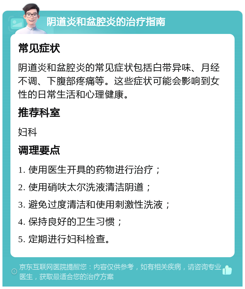 阴道炎和盆腔炎的治疗指南 常见症状 阴道炎和盆腔炎的常见症状包括白带异味、月经不调、下腹部疼痛等。这些症状可能会影响到女性的日常生活和心理健康。 推荐科室 妇科 调理要点 1. 使用医生开具的药物进行治疗； 2. 使用硝呋太尔洗液清洁阴道； 3. 避免过度清洁和使用刺激性洗液； 4. 保持良好的卫生习惯； 5. 定期进行妇科检查。