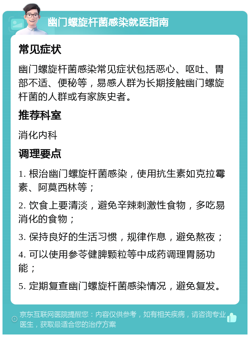 幽门螺旋杆菌感染就医指南 常见症状 幽门螺旋杆菌感染常见症状包括恶心、呕吐、胃部不适、便秘等，易感人群为长期接触幽门螺旋杆菌的人群或有家族史者。 推荐科室 消化内科 调理要点 1. 根治幽门螺旋杆菌感染，使用抗生素如克拉霉素、阿莫西林等； 2. 饮食上要清淡，避免辛辣刺激性食物，多吃易消化的食物； 3. 保持良好的生活习惯，规律作息，避免熬夜； 4. 可以使用参苓健脾颗粒等中成药调理胃肠功能； 5. 定期复查幽门螺旋杆菌感染情况，避免复发。