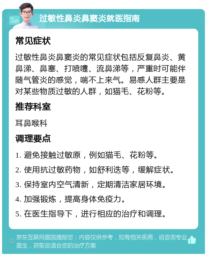 过敏性鼻炎鼻窦炎就医指南 常见症状 过敏性鼻炎鼻窦炎的常见症状包括反复鼻炎、黄鼻涕、鼻塞、打喷嚏、流鼻涕等，严重时可能伴随气管炎的感觉，喘不上来气。易感人群主要是对某些物质过敏的人群，如猫毛、花粉等。 推荐科室 耳鼻喉科 调理要点 1. 避免接触过敏原，例如猫毛、花粉等。 2. 使用抗过敏药物，如舒利迭等，缓解症状。 3. 保持室内空气清新，定期清洁家居环境。 4. 加强锻炼，提高身体免疫力。 5. 在医生指导下，进行相应的治疗和调理。