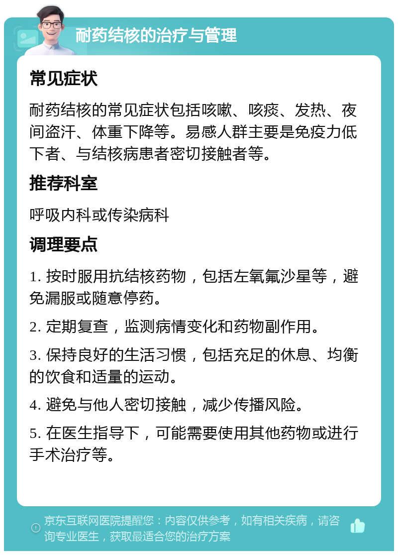 耐药结核的治疗与管理 常见症状 耐药结核的常见症状包括咳嗽、咳痰、发热、夜间盗汗、体重下降等。易感人群主要是免疫力低下者、与结核病患者密切接触者等。 推荐科室 呼吸内科或传染病科 调理要点 1. 按时服用抗结核药物，包括左氧氟沙星等，避免漏服或随意停药。 2. 定期复查，监测病情变化和药物副作用。 3. 保持良好的生活习惯，包括充足的休息、均衡的饮食和适量的运动。 4. 避免与他人密切接触，减少传播风险。 5. 在医生指导下，可能需要使用其他药物或进行手术治疗等。