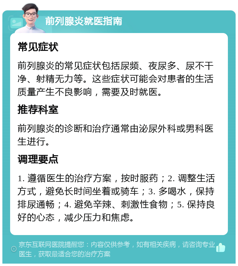 前列腺炎就医指南 常见症状 前列腺炎的常见症状包括尿频、夜尿多、尿不干净、射精无力等。这些症状可能会对患者的生活质量产生不良影响，需要及时就医。 推荐科室 前列腺炎的诊断和治疗通常由泌尿外科或男科医生进行。 调理要点 1. 遵循医生的治疗方案，按时服药；2. 调整生活方式，避免长时间坐着或骑车；3. 多喝水，保持排尿通畅；4. 避免辛辣、刺激性食物；5. 保持良好的心态，减少压力和焦虑。