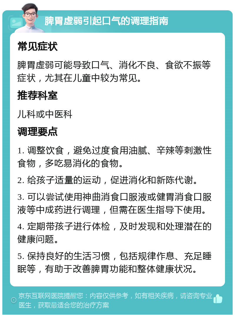 脾胃虚弱引起口气的调理指南 常见症状 脾胃虚弱可能导致口气、消化不良、食欲不振等症状，尤其在儿童中较为常见。 推荐科室 儿科或中医科 调理要点 1. 调整饮食，避免过度食用油腻、辛辣等刺激性食物，多吃易消化的食物。 2. 给孩子适量的运动，促进消化和新陈代谢。 3. 可以尝试使用神曲消食口服液或健胃消食口服液等中成药进行调理，但需在医生指导下使用。 4. 定期带孩子进行体检，及时发现和处理潜在的健康问题。 5. 保持良好的生活习惯，包括规律作息、充足睡眠等，有助于改善脾胃功能和整体健康状况。