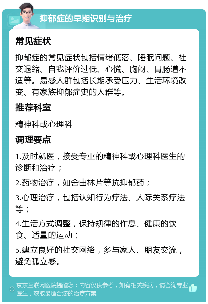 抑郁症的早期识别与治疗 常见症状 抑郁症的常见症状包括情绪低落、睡眠问题、社交退缩、自我评价过低、心慌、胸闷、胃肠道不适等。易感人群包括长期承受压力、生活环境改变、有家族抑郁症史的人群等。 推荐科室 精神科或心理科 调理要点 1.及时就医，接受专业的精神科或心理科医生的诊断和治疗； 2.药物治疗，如舍曲林片等抗抑郁药； 3.心理治疗，包括认知行为疗法、人际关系疗法等； 4.生活方式调整，保持规律的作息、健康的饮食、适量的运动； 5.建立良好的社交网络，多与家人、朋友交流，避免孤立感。