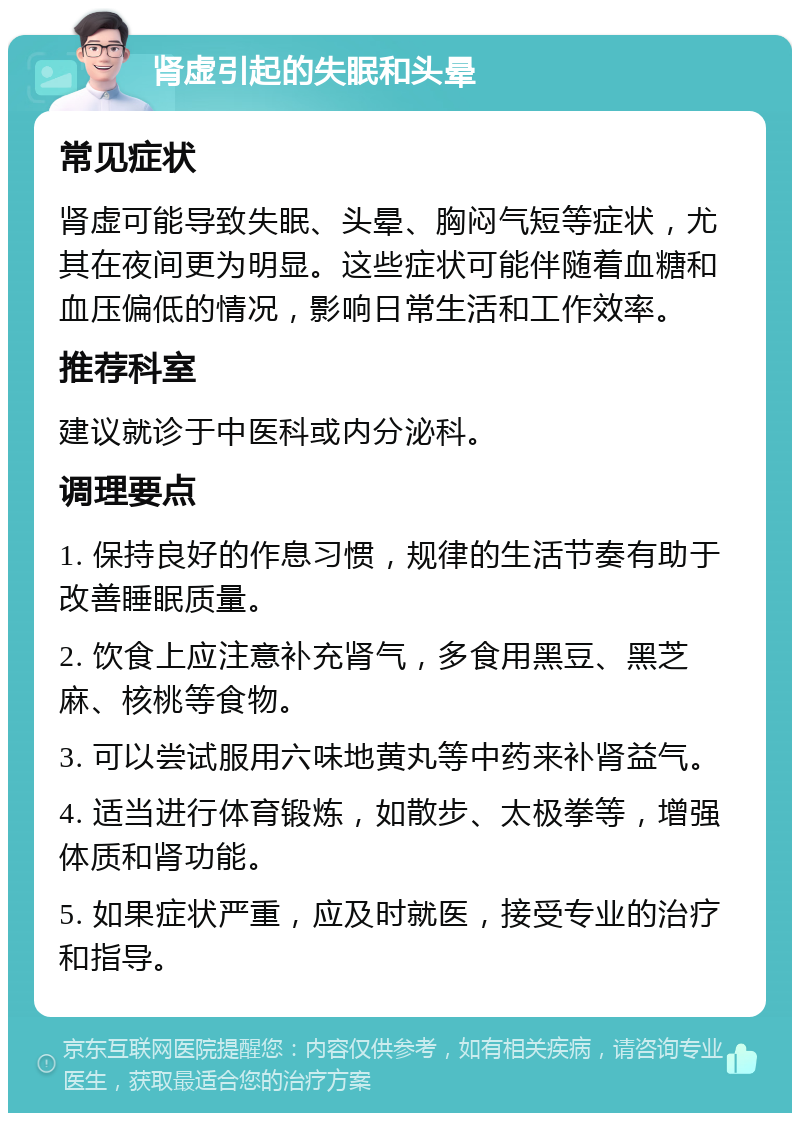 肾虚引起的失眠和头晕 常见症状 肾虚可能导致失眠、头晕、胸闷气短等症状，尤其在夜间更为明显。这些症状可能伴随着血糖和血压偏低的情况，影响日常生活和工作效率。 推荐科室 建议就诊于中医科或内分泌科。 调理要点 1. 保持良好的作息习惯，规律的生活节奏有助于改善睡眠质量。 2. 饮食上应注意补充肾气，多食用黑豆、黑芝麻、核桃等食物。 3. 可以尝试服用六味地黄丸等中药来补肾益气。 4. 适当进行体育锻炼，如散步、太极拳等，增强体质和肾功能。 5. 如果症状严重，应及时就医，接受专业的治疗和指导。