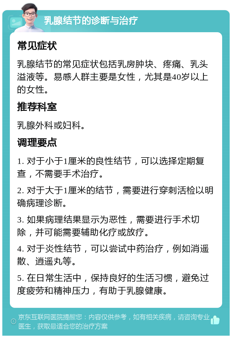 乳腺结节的诊断与治疗 常见症状 乳腺结节的常见症状包括乳房肿块、疼痛、乳头溢液等。易感人群主要是女性，尤其是40岁以上的女性。 推荐科室 乳腺外科或妇科。 调理要点 1. 对于小于1厘米的良性结节，可以选择定期复查，不需要手术治疗。 2. 对于大于1厘米的结节，需要进行穿刺活检以明确病理诊断。 3. 如果病理结果显示为恶性，需要进行手术切除，并可能需要辅助化疗或放疗。 4. 对于炎性结节，可以尝试中药治疗，例如消遥散、逍遥丸等。 5. 在日常生活中，保持良好的生活习惯，避免过度疲劳和精神压力，有助于乳腺健康。