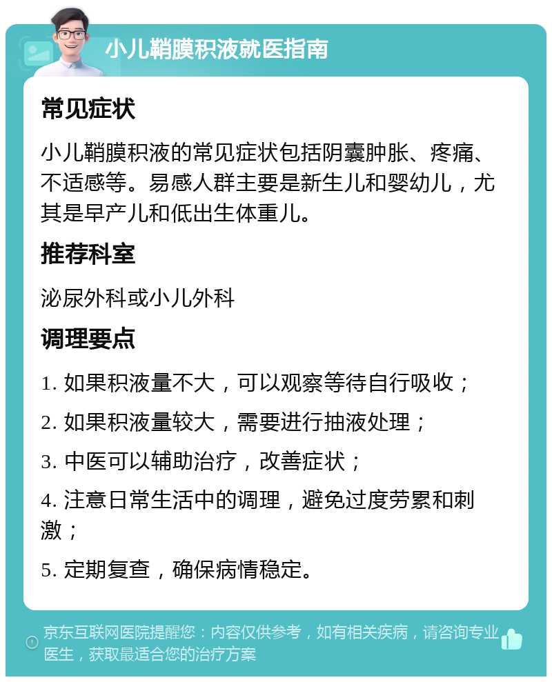 小儿鞘膜积液就医指南 常见症状 小儿鞘膜积液的常见症状包括阴囊肿胀、疼痛、不适感等。易感人群主要是新生儿和婴幼儿，尤其是早产儿和低出生体重儿。 推荐科室 泌尿外科或小儿外科 调理要点 1. 如果积液量不大，可以观察等待自行吸收； 2. 如果积液量较大，需要进行抽液处理； 3. 中医可以辅助治疗，改善症状； 4. 注意日常生活中的调理，避免过度劳累和刺激； 5. 定期复查，确保病情稳定。