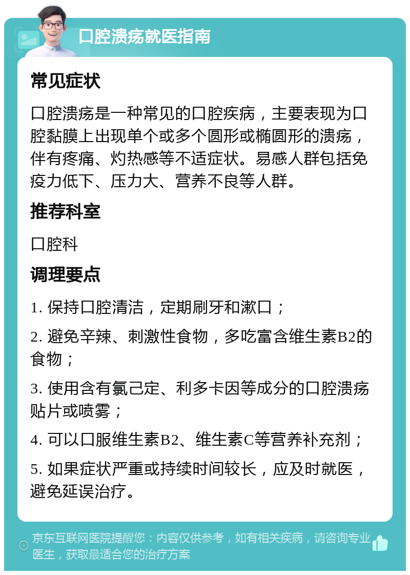 口腔溃疡就医指南 常见症状 口腔溃疡是一种常见的口腔疾病，主要表现为口腔黏膜上出现单个或多个圆形或椭圆形的溃疡，伴有疼痛、灼热感等不适症状。易感人群包括免疫力低下、压力大、营养不良等人群。 推荐科室 口腔科 调理要点 1. 保持口腔清洁，定期刷牙和漱口； 2. 避免辛辣、刺激性食物，多吃富含维生素B2的食物； 3. 使用含有氯己定、利多卡因等成分的口腔溃疡贴片或喷雾； 4. 可以口服维生素B2、维生素C等营养补充剂； 5. 如果症状严重或持续时间较长，应及时就医，避免延误治疗。