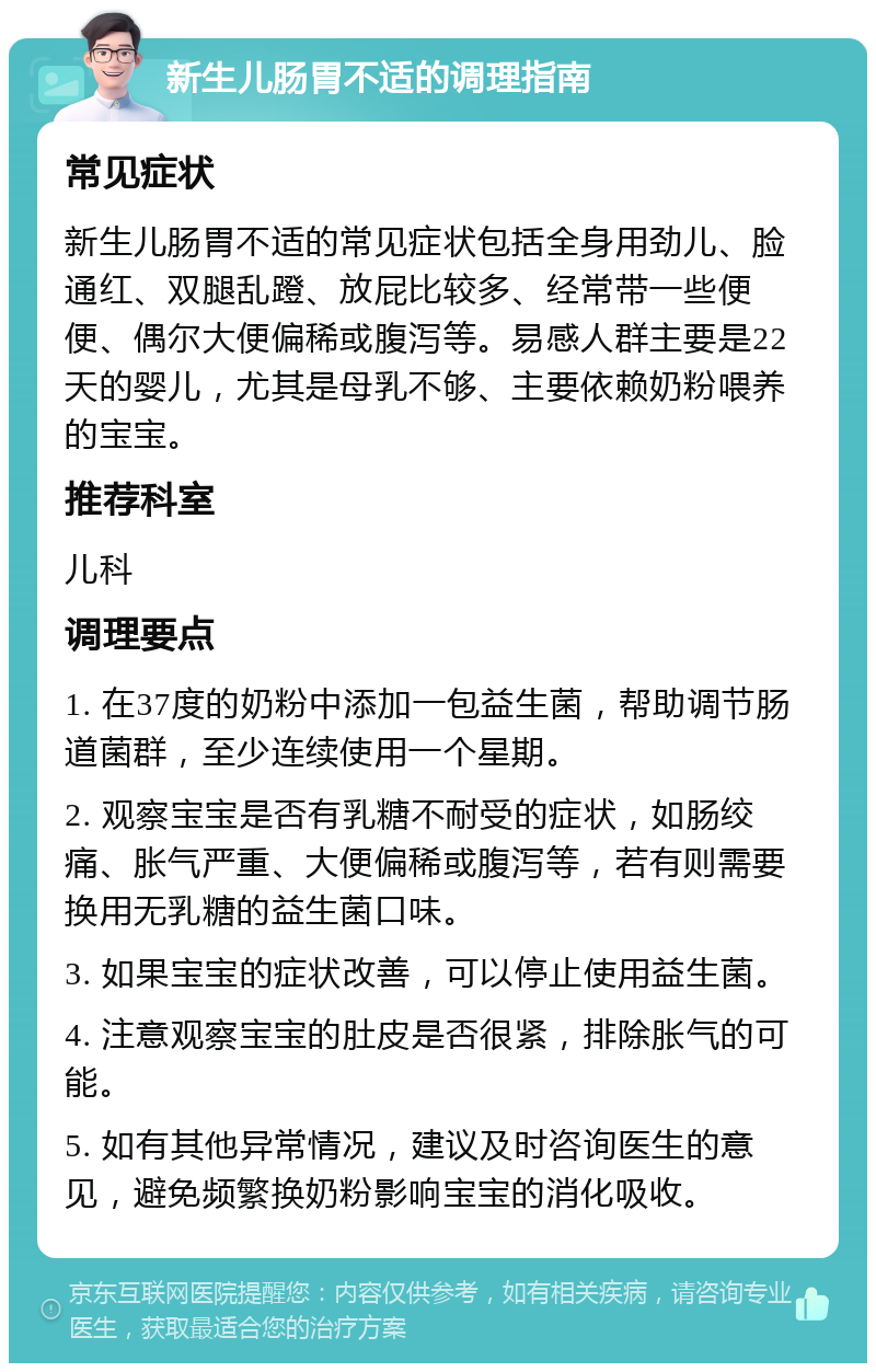 新生儿肠胃不适的调理指南 常见症状 新生儿肠胃不适的常见症状包括全身用劲儿、脸通红、双腿乱蹬、放屁比较多、经常带一些便便、偶尔大便偏稀或腹泻等。易感人群主要是22天的婴儿，尤其是母乳不够、主要依赖奶粉喂养的宝宝。 推荐科室 儿科 调理要点 1. 在37度的奶粉中添加一包益生菌，帮助调节肠道菌群，至少连续使用一个星期。 2. 观察宝宝是否有乳糖不耐受的症状，如肠绞痛、胀气严重、大便偏稀或腹泻等，若有则需要换用无乳糖的益生菌口味。 3. 如果宝宝的症状改善，可以停止使用益生菌。 4. 注意观察宝宝的肚皮是否很紧，排除胀气的可能。 5. 如有其他异常情况，建议及时咨询医生的意见，避免频繁换奶粉影响宝宝的消化吸收。