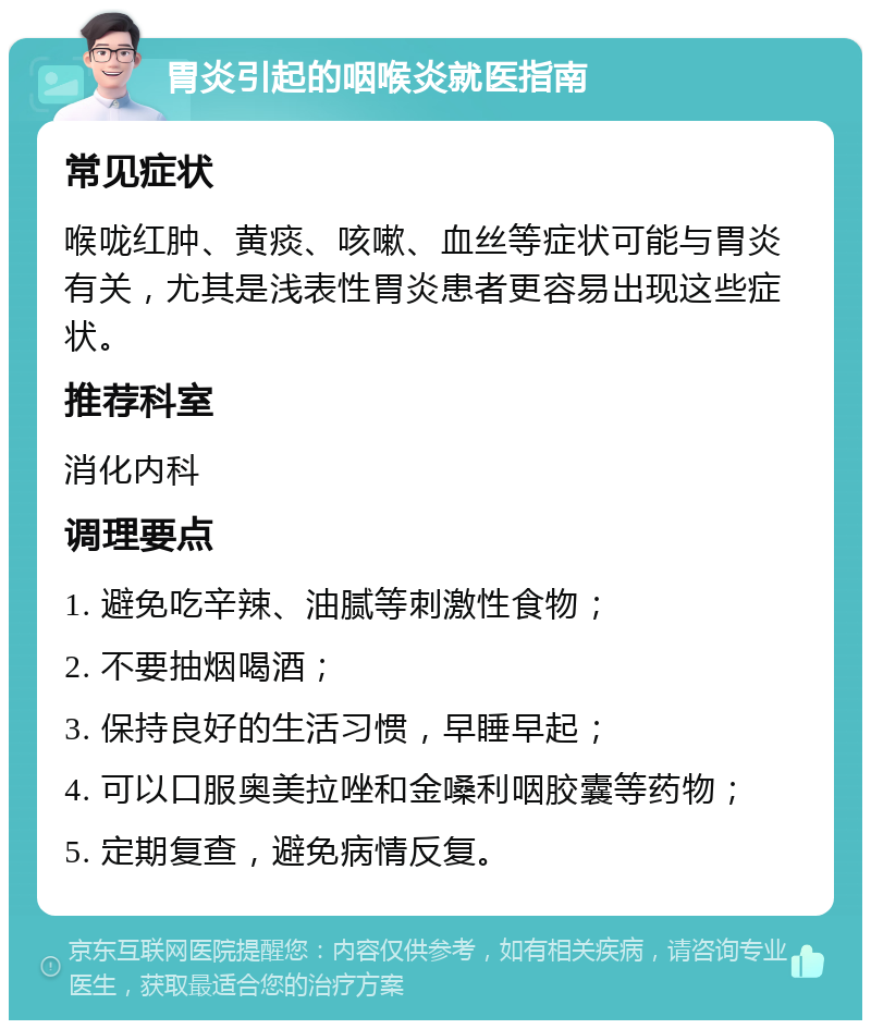 胃炎引起的咽喉炎就医指南 常见症状 喉咙红肿、黄痰、咳嗽、血丝等症状可能与胃炎有关，尤其是浅表性胃炎患者更容易出现这些症状。 推荐科室 消化内科 调理要点 1. 避免吃辛辣、油腻等刺激性食物； 2. 不要抽烟喝酒； 3. 保持良好的生活习惯，早睡早起； 4. 可以口服奥美拉唑和金嗓利咽胶囊等药物； 5. 定期复查，避免病情反复。