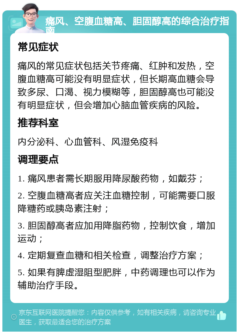 痛风、空腹血糖高、胆固醇高的综合治疗指南 常见症状 痛风的常见症状包括关节疼痛、红肿和发热，空腹血糖高可能没有明显症状，但长期高血糖会导致多尿、口渴、视力模糊等，胆固醇高也可能没有明显症状，但会增加心脑血管疾病的风险。 推荐科室 内分泌科、心血管科、风湿免疫科 调理要点 1. 痛风患者需长期服用降尿酸药物，如戴芬； 2. 空腹血糖高者应关注血糖控制，可能需要口服降糖药或胰岛素注射； 3. 胆固醇高者应加用降脂药物，控制饮食，增加运动； 4. 定期复查血糖和相关检查，调整治疗方案； 5. 如果有脾虚湿阻型肥胖，中药调理也可以作为辅助治疗手段。