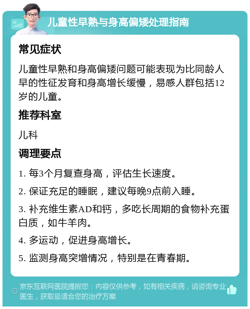 儿童性早熟与身高偏矮处理指南 常见症状 儿童性早熟和身高偏矮问题可能表现为比同龄人早的性征发育和身高增长缓慢，易感人群包括12岁的儿童。 推荐科室 儿科 调理要点 1. 每3个月复查身高，评估生长速度。 2. 保证充足的睡眠，建议每晚9点前入睡。 3. 补充维生素AD和钙，多吃长周期的食物补充蛋白质，如牛羊肉。 4. 多运动，促进身高增长。 5. 监测身高突增情况，特别是在青春期。