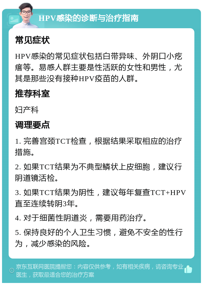 HPV感染的诊断与治疗指南 常见症状 HPV感染的常见症状包括白带异味、外阴口小疙瘩等。易感人群主要是性活跃的女性和男性，尤其是那些没有接种HPV疫苗的人群。 推荐科室 妇产科 调理要点 1. 完善宫颈TCT检查，根据结果采取相应的治疗措施。 2. 如果TCT结果为不典型鳞状上皮细胞，建议行阴道镜活检。 3. 如果TCT结果为阴性，建议每年复查TCT+HPV直至连续转阴3年。 4. 对于细菌性阴道炎，需要用药治疗。 5. 保持良好的个人卫生习惯，避免不安全的性行为，减少感染的风险。