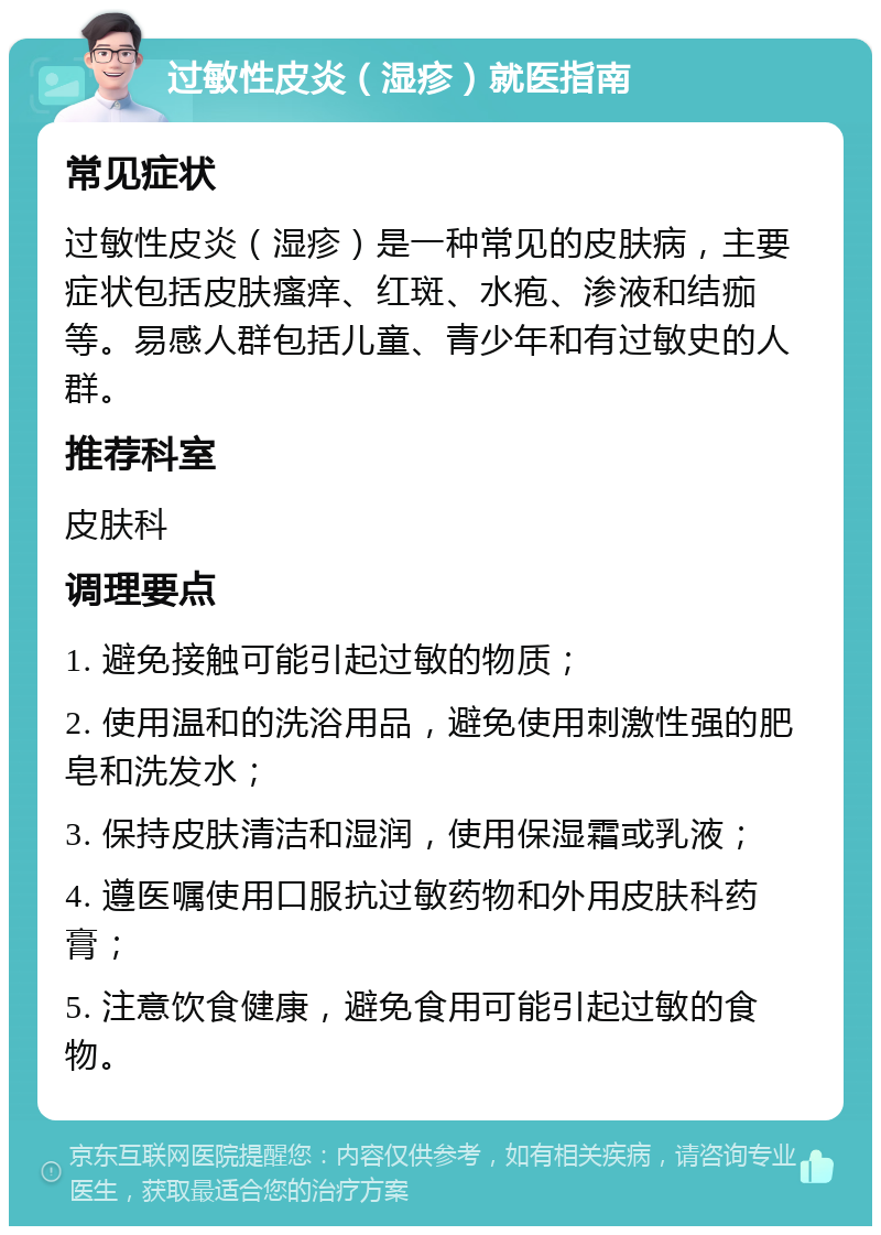 过敏性皮炎（湿疹）就医指南 常见症状 过敏性皮炎（湿疹）是一种常见的皮肤病，主要症状包括皮肤瘙痒、红斑、水疱、渗液和结痂等。易感人群包括儿童、青少年和有过敏史的人群。 推荐科室 皮肤科 调理要点 1. 避免接触可能引起过敏的物质； 2. 使用温和的洗浴用品，避免使用刺激性强的肥皂和洗发水； 3. 保持皮肤清洁和湿润，使用保湿霜或乳液； 4. 遵医嘱使用口服抗过敏药物和外用皮肤科药膏； 5. 注意饮食健康，避免食用可能引起过敏的食物。