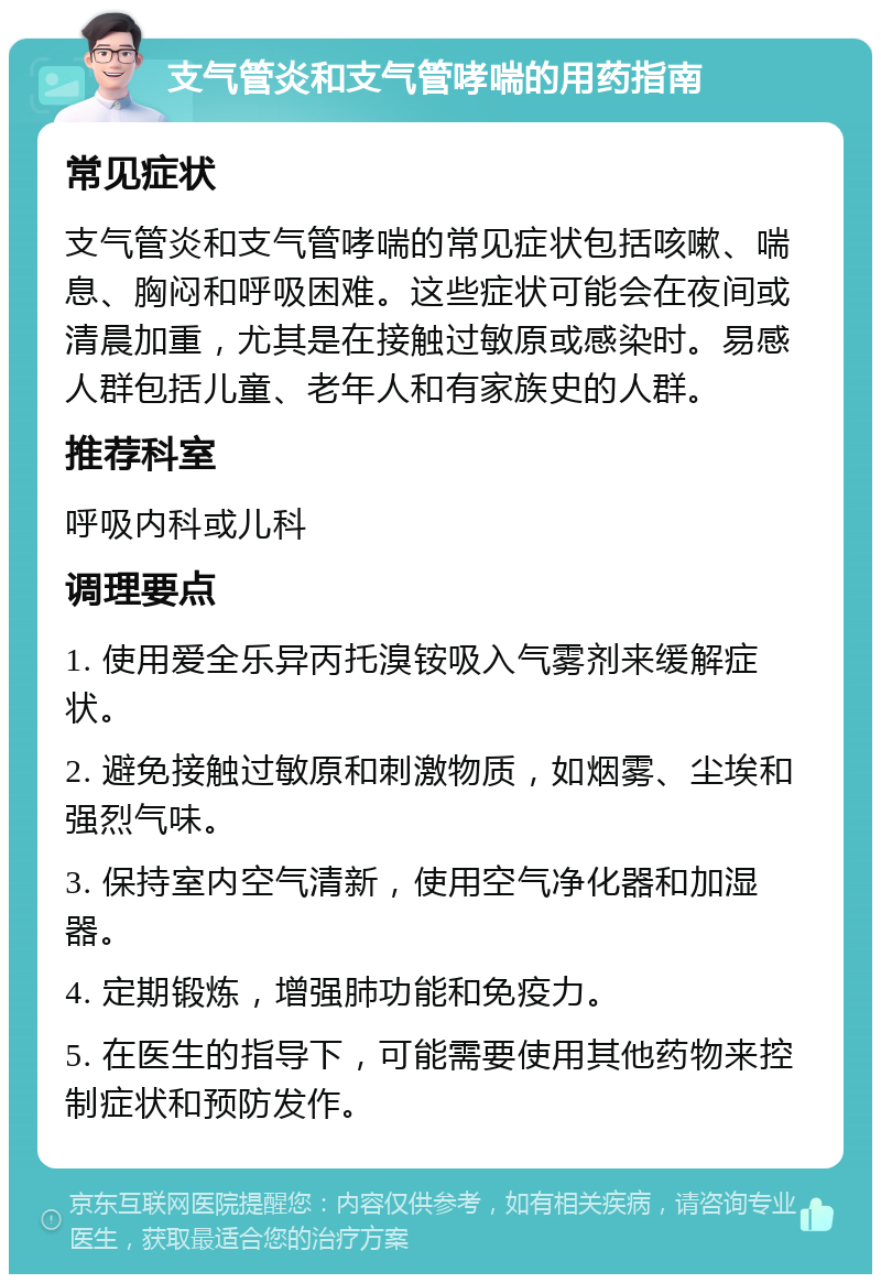 支气管炎和支气管哮喘的用药指南 常见症状 支气管炎和支气管哮喘的常见症状包括咳嗽、喘息、胸闷和呼吸困难。这些症状可能会在夜间或清晨加重，尤其是在接触过敏原或感染时。易感人群包括儿童、老年人和有家族史的人群。 推荐科室 呼吸内科或儿科 调理要点 1. 使用爱全乐异丙托溴铵吸入气雾剂来缓解症状。 2. 避免接触过敏原和刺激物质，如烟雾、尘埃和强烈气味。 3. 保持室内空气清新，使用空气净化器和加湿器。 4. 定期锻炼，增强肺功能和免疫力。 5. 在医生的指导下，可能需要使用其他药物来控制症状和预防发作。