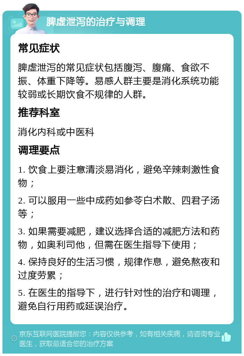 脾虚泄泻的治疗与调理 常见症状 脾虚泄泻的常见症状包括腹泻、腹痛、食欲不振、体重下降等。易感人群主要是消化系统功能较弱或长期饮食不规律的人群。 推荐科室 消化内科或中医科 调理要点 1. 饮食上要注意清淡易消化，避免辛辣刺激性食物； 2. 可以服用一些中成药如参苓白术散、四君子汤等； 3. 如果需要减肥，建议选择合适的减肥方法和药物，如奥利司他，但需在医生指导下使用； 4. 保持良好的生活习惯，规律作息，避免熬夜和过度劳累； 5. 在医生的指导下，进行针对性的治疗和调理，避免自行用药或延误治疗。