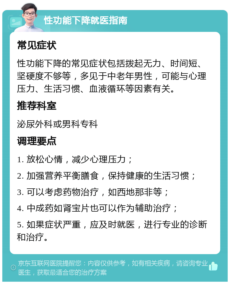 性功能下降就医指南 常见症状 性功能下降的常见症状包括拨起无力、时间短、坚硬度不够等，多见于中老年男性，可能与心理压力、生活习惯、血液循环等因素有关。 推荐科室 泌尿外科或男科专科 调理要点 1. 放松心情，减少心理压力； 2. 加强营养平衡膳食，保持健康的生活习惯； 3. 可以考虑药物治疗，如西地那非等； 4. 中成药如肾宝片也可以作为辅助治疗； 5. 如果症状严重，应及时就医，进行专业的诊断和治疗。