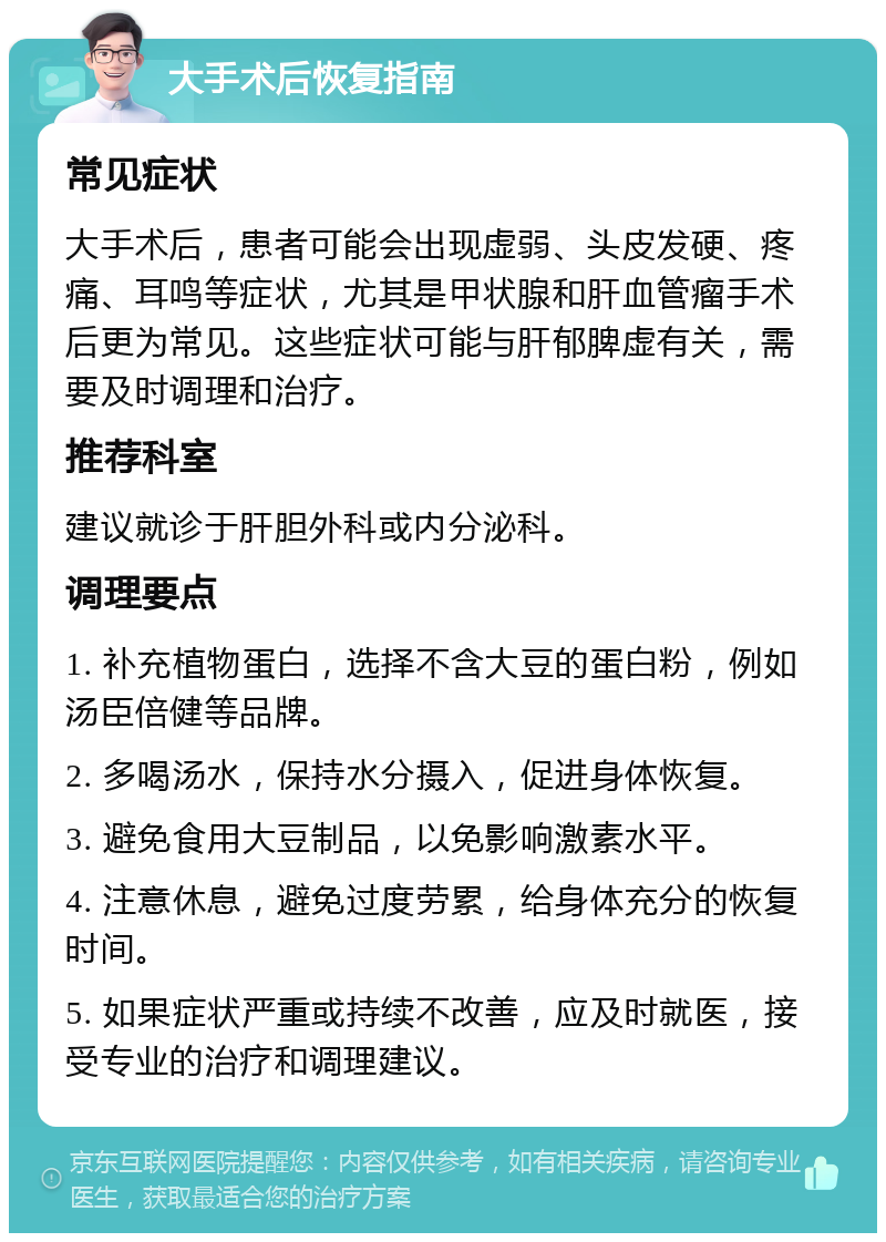 大手术后恢复指南 常见症状 大手术后，患者可能会出现虚弱、头皮发硬、疼痛、耳鸣等症状，尤其是甲状腺和肝血管瘤手术后更为常见。这些症状可能与肝郁脾虚有关，需要及时调理和治疗。 推荐科室 建议就诊于肝胆外科或内分泌科。 调理要点 1. 补充植物蛋白，选择不含大豆的蛋白粉，例如汤臣倍健等品牌。 2. 多喝汤水，保持水分摄入，促进身体恢复。 3. 避免食用大豆制品，以免影响激素水平。 4. 注意休息，避免过度劳累，给身体充分的恢复时间。 5. 如果症状严重或持续不改善，应及时就医，接受专业的治疗和调理建议。