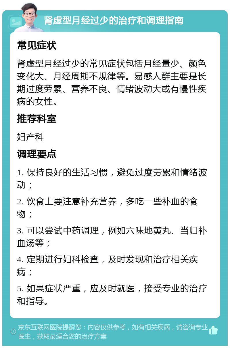 肾虚型月经过少的治疗和调理指南 常见症状 肾虚型月经过少的常见症状包括月经量少、颜色变化大、月经周期不规律等。易感人群主要是长期过度劳累、营养不良、情绪波动大或有慢性疾病的女性。 推荐科室 妇产科 调理要点 1. 保持良好的生活习惯，避免过度劳累和情绪波动； 2. 饮食上要注意补充营养，多吃一些补血的食物； 3. 可以尝试中药调理，例如六味地黄丸、当归补血汤等； 4. 定期进行妇科检查，及时发现和治疗相关疾病； 5. 如果症状严重，应及时就医，接受专业的治疗和指导。