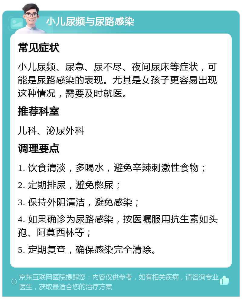 小儿尿频与尿路感染 常见症状 小儿尿频、尿急、尿不尽、夜间尿床等症状，可能是尿路感染的表现。尤其是女孩子更容易出现这种情况，需要及时就医。 推荐科室 儿科、泌尿外科 调理要点 1. 饮食清淡，多喝水，避免辛辣刺激性食物； 2. 定期排尿，避免憋尿； 3. 保持外阴清洁，避免感染； 4. 如果确诊为尿路感染，按医嘱服用抗生素如头孢、阿莫西林等； 5. 定期复查，确保感染完全清除。