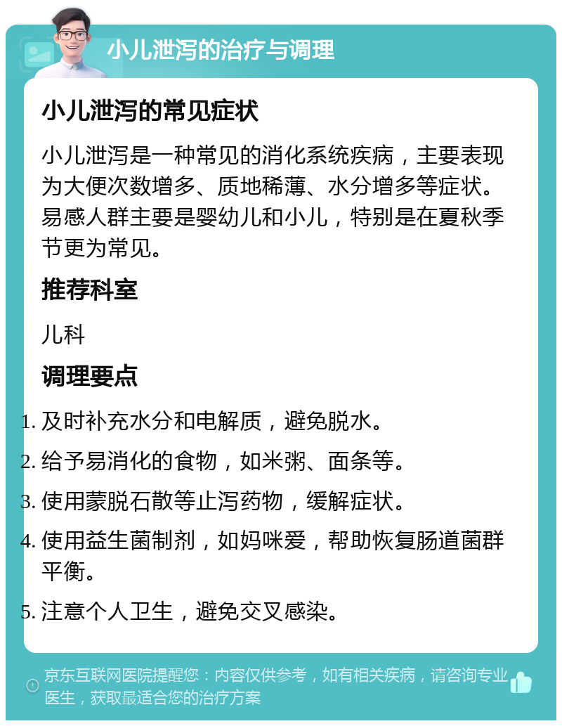 小儿泄泻的治疗与调理 小儿泄泻的常见症状 小儿泄泻是一种常见的消化系统疾病，主要表现为大便次数增多、质地稀薄、水分增多等症状。易感人群主要是婴幼儿和小儿，特别是在夏秋季节更为常见。 推荐科室 儿科 调理要点 及时补充水分和电解质，避免脱水。 给予易消化的食物，如米粥、面条等。 使用蒙脱石散等止泻药物，缓解症状。 使用益生菌制剂，如妈咪爱，帮助恢复肠道菌群平衡。 注意个人卫生，避免交叉感染。