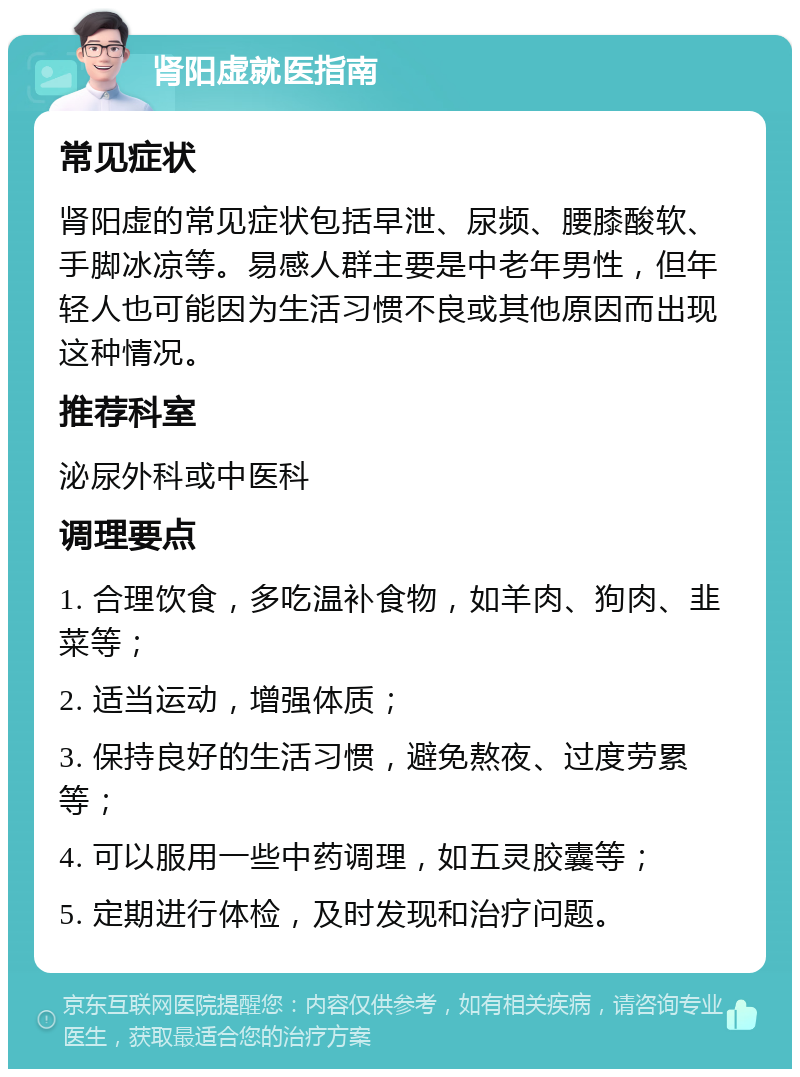 肾阳虚就医指南 常见症状 肾阳虚的常见症状包括早泄、尿频、腰膝酸软、手脚冰凉等。易感人群主要是中老年男性，但年轻人也可能因为生活习惯不良或其他原因而出现这种情况。 推荐科室 泌尿外科或中医科 调理要点 1. 合理饮食，多吃温补食物，如羊肉、狗肉、韭菜等； 2. 适当运动，增强体质； 3. 保持良好的生活习惯，避免熬夜、过度劳累等； 4. 可以服用一些中药调理，如五灵胶囊等； 5. 定期进行体检，及时发现和治疗问题。