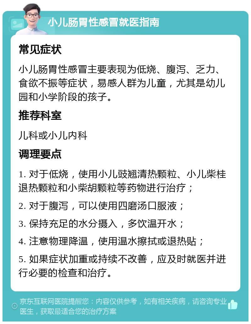 小儿肠胃性感冒就医指南 常见症状 小儿肠胃性感冒主要表现为低烧、腹泻、乏力、食欲不振等症状，易感人群为儿童，尤其是幼儿园和小学阶段的孩子。 推荐科室 儿科或小儿内科 调理要点 1. 对于低烧，使用小儿豉翘清热颗粒、小儿柴桂退热颗粒和小柴胡颗粒等药物进行治疗； 2. 对于腹泻，可以使用四磨汤口服液； 3. 保持充足的水分摄入，多饮温开水； 4. 注意物理降温，使用温水擦拭或退热贴； 5. 如果症状加重或持续不改善，应及时就医并进行必要的检查和治疗。