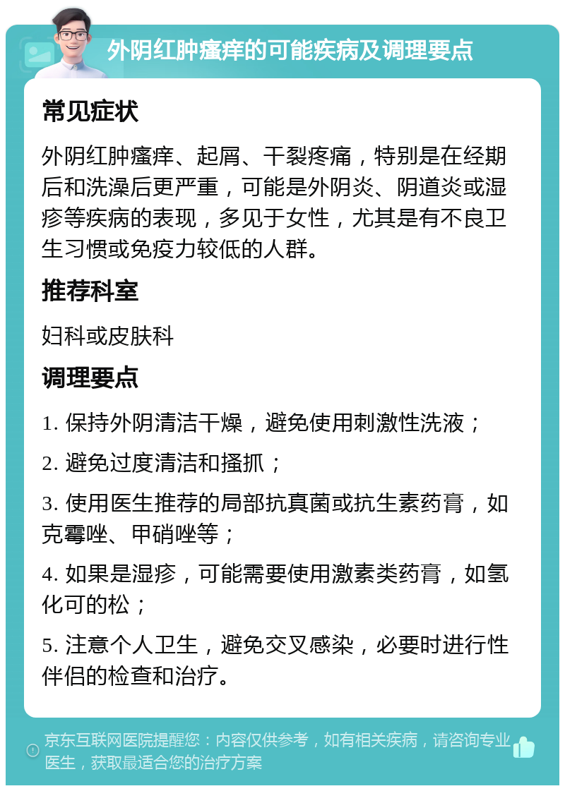 外阴红肿瘙痒的可能疾病及调理要点 常见症状 外阴红肿瘙痒、起屑、干裂疼痛，特别是在经期后和洗澡后更严重，可能是外阴炎、阴道炎或湿疹等疾病的表现，多见于女性，尤其是有不良卫生习惯或免疫力较低的人群。 推荐科室 妇科或皮肤科 调理要点 1. 保持外阴清洁干燥，避免使用刺激性洗液； 2. 避免过度清洁和搔抓； 3. 使用医生推荐的局部抗真菌或抗生素药膏，如克霉唑、甲硝唑等； 4. 如果是湿疹，可能需要使用激素类药膏，如氢化可的松； 5. 注意个人卫生，避免交叉感染，必要时进行性伴侣的检查和治疗。