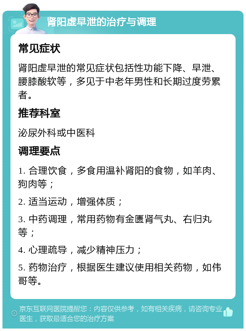 肾阳虚早泄的治疗与调理 常见症状 肾阳虚早泄的常见症状包括性功能下降、早泄、腰膝酸软等，多见于中老年男性和长期过度劳累者。 推荐科室 泌尿外科或中医科 调理要点 1. 合理饮食，多食用温补肾阳的食物，如羊肉、狗肉等； 2. 适当运动，增强体质； 3. 中药调理，常用药物有金匮肾气丸、右归丸等； 4. 心理疏导，减少精神压力； 5. 药物治疗，根据医生建议使用相关药物，如伟哥等。