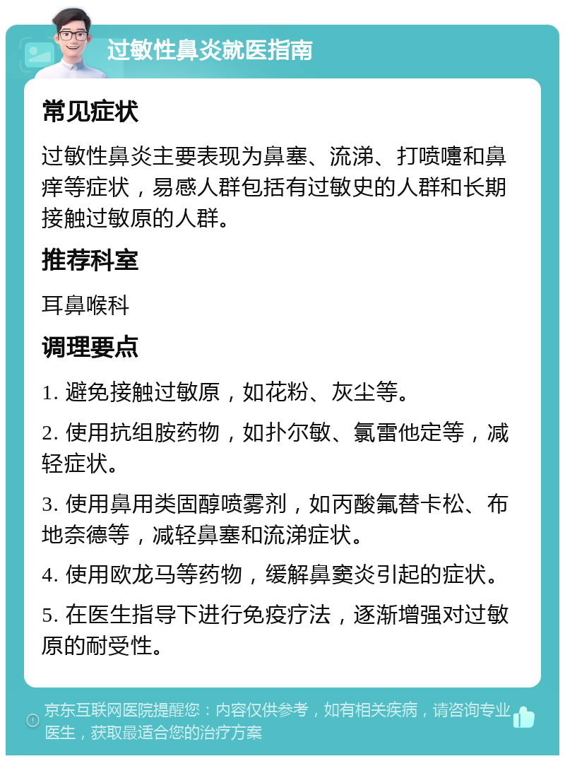 过敏性鼻炎就医指南 常见症状 过敏性鼻炎主要表现为鼻塞、流涕、打喷嚏和鼻痒等症状，易感人群包括有过敏史的人群和长期接触过敏原的人群。 推荐科室 耳鼻喉科 调理要点 1. 避免接触过敏原，如花粉、灰尘等。 2. 使用抗组胺药物，如扑尔敏、氯雷他定等，减轻症状。 3. 使用鼻用类固醇喷雾剂，如丙酸氟替卡松、布地奈德等，减轻鼻塞和流涕症状。 4. 使用欧龙马等药物，缓解鼻窦炎引起的症状。 5. 在医生指导下进行免疫疗法，逐渐增强对过敏原的耐受性。