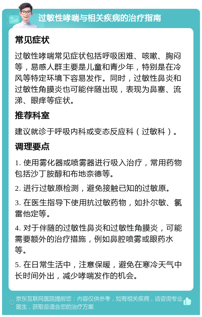 过敏性哮喘与相关疾病的治疗指南 常见症状 过敏性哮喘常见症状包括呼吸困难、咳嗽、胸闷等，易感人群主要是儿童和青少年，特别是在冷风等特定环境下容易发作。同时，过敏性鼻炎和过敏性角膜炎也可能伴随出现，表现为鼻塞、流涕、眼痒等症状。 推荐科室 建议就诊于呼吸内科或变态反应科（过敏科）。 调理要点 1. 使用雾化器或喷雾器进行吸入治疗，常用药物包括沙丁胺醇和布地奈德等。 2. 进行过敏原检测，避免接触已知的过敏原。 3. 在医生指导下使用抗过敏药物，如扑尔敏、氯雷他定等。 4. 对于伴随的过敏性鼻炎和过敏性角膜炎，可能需要额外的治疗措施，例如鼻腔喷雾或眼药水等。 5. 在日常生活中，注意保暖，避免在寒冷天气中长时间外出，减少哮喘发作的机会。