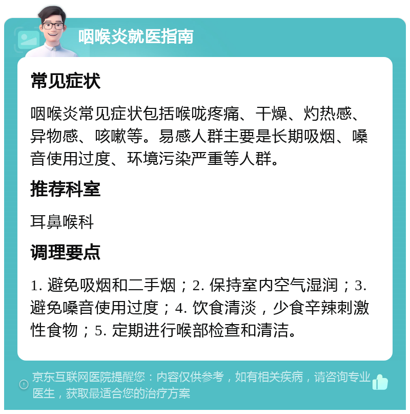 咽喉炎就医指南 常见症状 咽喉炎常见症状包括喉咙疼痛、干燥、灼热感、异物感、咳嗽等。易感人群主要是长期吸烟、嗓音使用过度、环境污染严重等人群。 推荐科室 耳鼻喉科 调理要点 1. 避免吸烟和二手烟；2. 保持室内空气湿润；3. 避免嗓音使用过度；4. 饮食清淡，少食辛辣刺激性食物；5. 定期进行喉部检查和清洁。