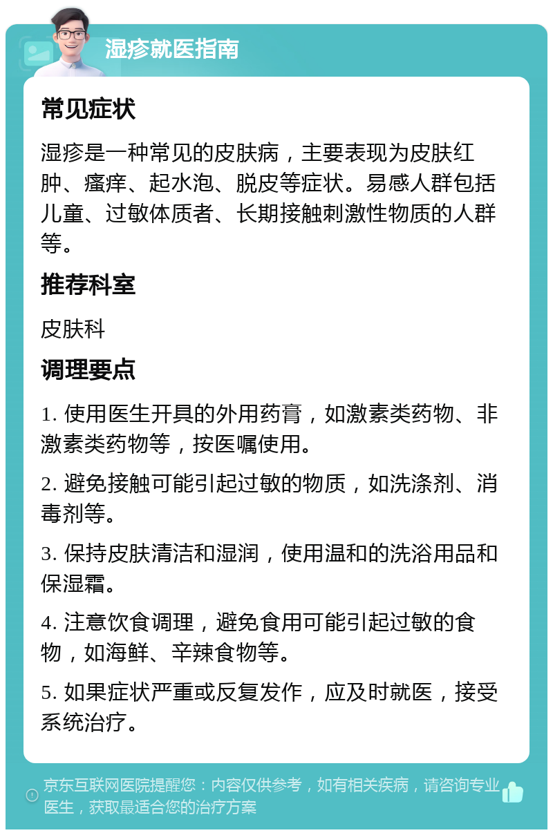 湿疹就医指南 常见症状 湿疹是一种常见的皮肤病，主要表现为皮肤红肿、瘙痒、起水泡、脱皮等症状。易感人群包括儿童、过敏体质者、长期接触刺激性物质的人群等。 推荐科室 皮肤科 调理要点 1. 使用医生开具的外用药膏，如激素类药物、非激素类药物等，按医嘱使用。 2. 避免接触可能引起过敏的物质，如洗涤剂、消毒剂等。 3. 保持皮肤清洁和湿润，使用温和的洗浴用品和保湿霜。 4. 注意饮食调理，避免食用可能引起过敏的食物，如海鲜、辛辣食物等。 5. 如果症状严重或反复发作，应及时就医，接受系统治疗。