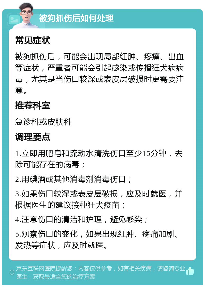 被狗抓伤后如何处理 常见症状 被狗抓伤后，可能会出现局部红肿、疼痛、出血等症状，严重者可能会引起感染或传播狂犬病病毒，尤其是当伤口较深或表皮层破损时更需要注意。 推荐科室 急诊科或皮肤科 调理要点 1.立即用肥皂和流动水清洗伤口至少15分钟，去除可能存在的病毒； 2.用碘酒或其他消毒剂消毒伤口； 3.如果伤口较深或表皮层破损，应及时就医，并根据医生的建议接种狂犬疫苗； 4.注意伤口的清洁和护理，避免感染； 5.观察伤口的变化，如果出现红肿、疼痛加剧、发热等症状，应及时就医。