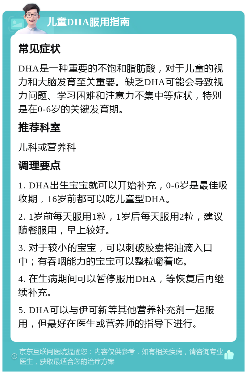 儿童DHA服用指南 常见症状 DHA是一种重要的不饱和脂肪酸，对于儿童的视力和大脑发育至关重要。缺乏DHA可能会导致视力问题、学习困难和注意力不集中等症状，特别是在0-6岁的关键发育期。 推荐科室 儿科或营养科 调理要点 1. DHA出生宝宝就可以开始补充，0-6岁是最佳吸收期，16岁前都可以吃儿童型DHA。 2. 1岁前每天服用1粒，1岁后每天服用2粒，建议随餐服用，早上较好。 3. 对于较小的宝宝，可以刺破胶囊将油滴入口中；有吞咽能力的宝宝可以整粒嚼着吃。 4. 在生病期间可以暂停服用DHA，等恢复后再继续补充。 5. DHA可以与伊可新等其他营养补充剂一起服用，但最好在医生或营养师的指导下进行。