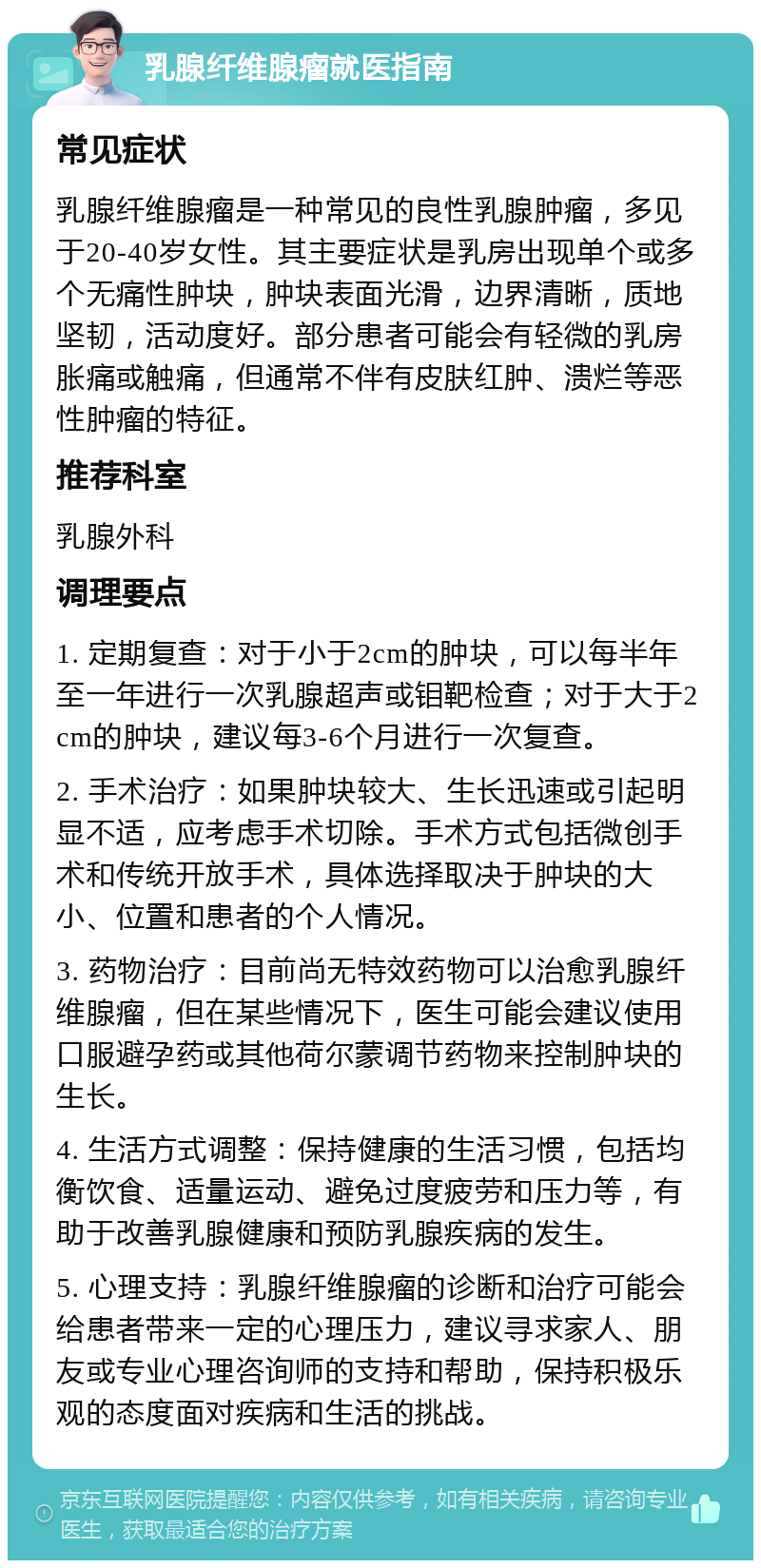 乳腺纤维腺瘤就医指南 常见症状 乳腺纤维腺瘤是一种常见的良性乳腺肿瘤，多见于20-40岁女性。其主要症状是乳房出现单个或多个无痛性肿块，肿块表面光滑，边界清晰，质地坚韧，活动度好。部分患者可能会有轻微的乳房胀痛或触痛，但通常不伴有皮肤红肿、溃烂等恶性肿瘤的特征。 推荐科室 乳腺外科 调理要点 1. 定期复查：对于小于2cm的肿块，可以每半年至一年进行一次乳腺超声或钼靶检查；对于大于2cm的肿块，建议每3-6个月进行一次复查。 2. 手术治疗：如果肿块较大、生长迅速或引起明显不适，应考虑手术切除。手术方式包括微创手术和传统开放手术，具体选择取决于肿块的大小、位置和患者的个人情况。 3. 药物治疗：目前尚无特效药物可以治愈乳腺纤维腺瘤，但在某些情况下，医生可能会建议使用口服避孕药或其他荷尔蒙调节药物来控制肿块的生长。 4. 生活方式调整：保持健康的生活习惯，包括均衡饮食、适量运动、避免过度疲劳和压力等，有助于改善乳腺健康和预防乳腺疾病的发生。 5. 心理支持：乳腺纤维腺瘤的诊断和治疗可能会给患者带来一定的心理压力，建议寻求家人、朋友或专业心理咨询师的支持和帮助，保持积极乐观的态度面对疾病和生活的挑战。