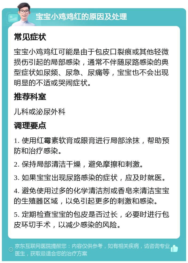 宝宝小鸡鸡红的原因及处理 常见症状 宝宝小鸡鸡红可能是由于包皮口裂痕或其他轻微损伤引起的局部感染，通常不伴随尿路感染的典型症状如尿频、尿急、尿痛等，宝宝也不会出现明显的不适或哭闹症状。 推荐科室 儿科或泌尿外科 调理要点 1. 使用红霉素软膏或眼膏进行局部涂抹，帮助预防和治疗感染。 2. 保持局部清洁干燥，避免摩擦和刺激。 3. 如果宝宝出现尿路感染的症状，应及时就医。 4. 避免使用过多的化学清洁剂或香皂来清洁宝宝的生殖器区域，以免引起更多的刺激和感染。 5. 定期检查宝宝的包皮是否过长，必要时进行包皮环切手术，以减少感染的风险。