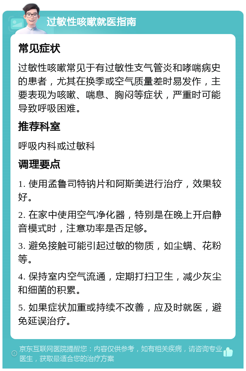 过敏性咳嗽就医指南 常见症状 过敏性咳嗽常见于有过敏性支气管炎和哮喘病史的患者，尤其在换季或空气质量差时易发作，主要表现为咳嗽、喘息、胸闷等症状，严重时可能导致呼吸困难。 推荐科室 呼吸内科或过敏科 调理要点 1. 使用孟鲁司特钠片和阿斯美进行治疗，效果较好。 2. 在家中使用空气净化器，特别是在晚上开启静音模式时，注意功率是否足够。 3. 避免接触可能引起过敏的物质，如尘螨、花粉等。 4. 保持室内空气流通，定期打扫卫生，减少灰尘和细菌的积累。 5. 如果症状加重或持续不改善，应及时就医，避免延误治疗。