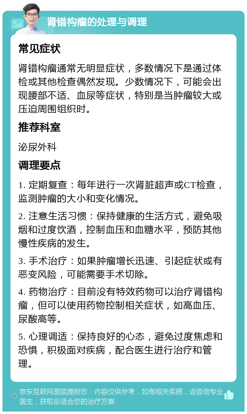 肾错构瘤的处理与调理 常见症状 肾错构瘤通常无明显症状，多数情况下是通过体检或其他检查偶然发现。少数情况下，可能会出现腰部不适、血尿等症状，特别是当肿瘤较大或压迫周围组织时。 推荐科室 泌尿外科 调理要点 1. 定期复查：每年进行一次肾脏超声或CT检查，监测肿瘤的大小和变化情况。 2. 注意生活习惯：保持健康的生活方式，避免吸烟和过度饮酒，控制血压和血糖水平，预防其他慢性疾病的发生。 3. 手术治疗：如果肿瘤增长迅速、引起症状或有恶变风险，可能需要手术切除。 4. 药物治疗：目前没有特效药物可以治疗肾错构瘤，但可以使用药物控制相关症状，如高血压、尿酸高等。 5. 心理调适：保持良好的心态，避免过度焦虑和恐惧，积极面对疾病，配合医生进行治疗和管理。